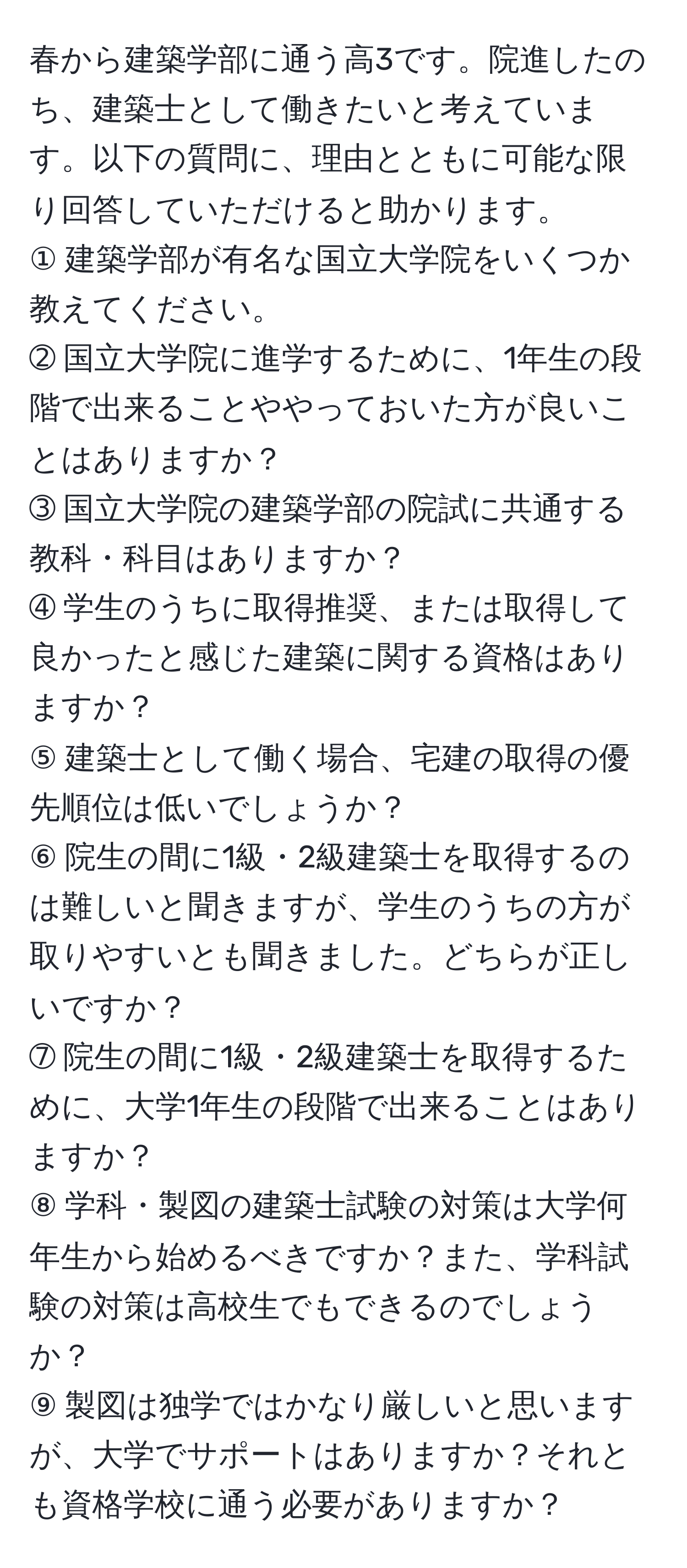 春から建築学部に通う高3です。院進したのち、建築士として働きたいと考えています。以下の質問に、理由とともに可能な限り回答していただけると助かります。  
① 建築学部が有名な国立大学院をいくつか教えてください。  
➁ 国立大学院に進学するために、1年生の段階で出来ることややっておいた方が良いことはありますか？  
➂ 国立大学院の建築学部の院試に共通する教科・科目はありますか？  
➃ 学生のうちに取得推奨、または取得して良かったと感じた建築に関する資格はありますか？  
⑤ 建築士として働く場合、宅建の取得の優先順位は低いでしょうか？  
⑥ 院生の間に1級・2級建築士を取得するのは難しいと聞きますが、学生のうちの方が取りやすいとも聞きました。どちらが正しいですか？  
➆ 院生の間に1級・2級建築士を取得するために、大学1年生の段階で出来ることはありますか？  
⑧ 学科・製図の建築士試験の対策は大学何年生から始めるべきですか？また、学科試験の対策は高校生でもできるのでしょうか？  
⑨ 製図は独学ではかなり厳しいと思いますが、大学でサポートはありますか？それとも資格学校に通う必要がありますか？