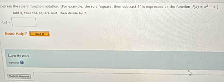 Express the rule in function notation. (For example, the rule "square, then subtract 5^n is expressed as the function f(x)=x^2-5.)
Add 4, take the square root, then divide by 7
f(x)=□
Need Help? Read it 
ow My Work 
(Optional) 
Submit Answer