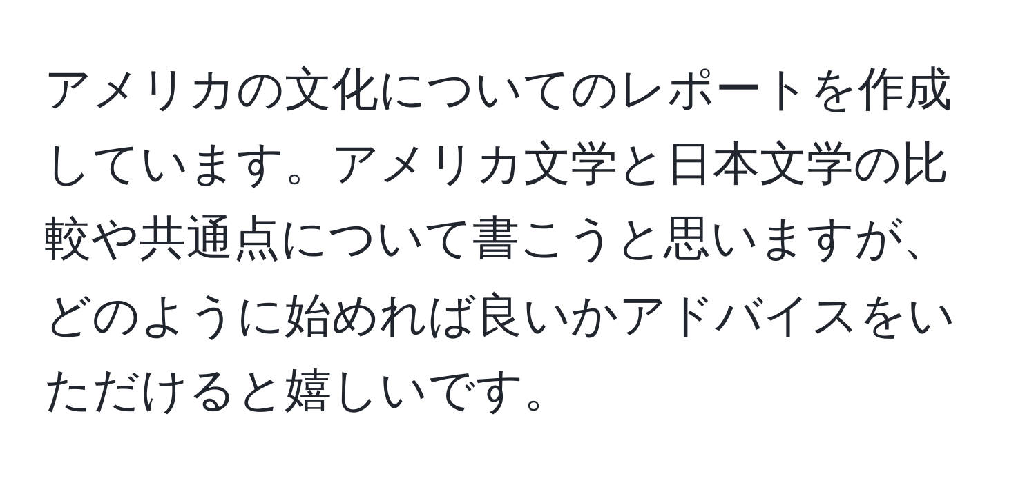 アメリカの文化についてのレポートを作成しています。アメリカ文学と日本文学の比較や共通点について書こうと思いますが、どのように始めれば良いかアドバイスをいただけると嬉しいです。