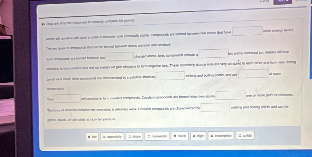 Drag and drop the responses to correctly complete the prompt.
Aloms will combine with each in order to become more chemically stable. Compounds are formed between two atoms that have □ outer energy levels.
The two types of compounds that can be formed between atoms are ionic and covalent.
lonic compounds are formed between two □ charged atoms. Ionic compounds contain a □ ion and a nonmetal ion. Metals will lose
electrons to form positive ions and nonmetals will gain electrons to form negative ions. These oppositely charge ions are very attracted to each other and form very strong
bonds as a result. Ionic compounds are characterized by crystalline structure □ melting and boiling points, and are □ at room
tamperature
Temo □ will combine to form covalent compounds. Covalent compounds are formed when two atoms □ one or more pairs of electrons.
The force of attraction between the nonmetals is relatively weak. Covalent compounds are characterized by □ melting and boilling points and can be
gases, liquids, or soft solids at room temperature.
: low : oppositely :: share : nonmetals # metal : high # incomplete # solids
