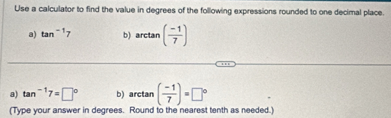 Use a calculator to find the value in degrees of the following expressions rounded to one decimal place. 
a) tan^(-1)7
b) arctan ( (-1)/7 )
a) tan^(-1)7=□° b) arctan ( (-1)/7 )=□°
(Type your answer in degrees. Round to the nearest tenth as needed.)