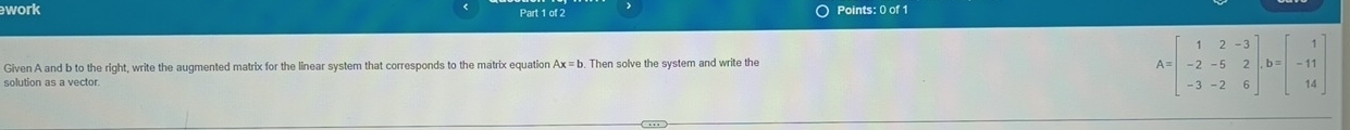 work Part 1 of 2  Points: 0 of 1
Given A and b to the right, write the augmented matrix for the linear system that corresponds to the matrix equation Ax=b. Then solve the system and write the
solution as a vector