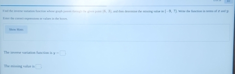 Find the irverse variation function whose graph pases trough the gives poiar (6,3) , and then determise the missing value in (-9,?). Wrise the function in terms of 2 and y
Enter the correct expressions or values in the boses. 
Show Hinrs 
The inverse variation function is y-□. 
The missing value is □.