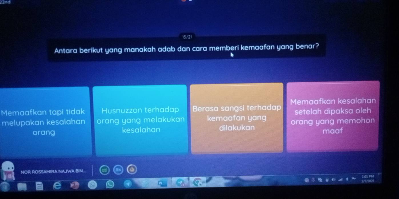 and
Antara berikut yang manakah adab dan cara memberi kemaafan yang benar?
Memaafkan kesalahan
Memaafkan tapi tidak Husnuzzon terhadap Berasa sangsi terhadap setelah dipaksa oleh
melupakan kesalahan orang yang melakukan kemaafan yang orang yang memohon
orang kesalahan dilakukan maaf
NOR ROSSAMIRA NAJWA BIN...
1:01 PM
1/7/2025