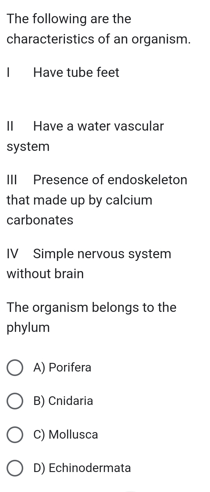 The following are the
characteristics of an organism.
I Have tube feet
II Have a water vascular
system
III Presence of endoskeleton
that made up by calcium
carbonates
IV Simple nervous system
without brain
The organism belongs to the
phylum
A) Porifera
B) Cnidaria
C) Mollusca
D) Echinodermata