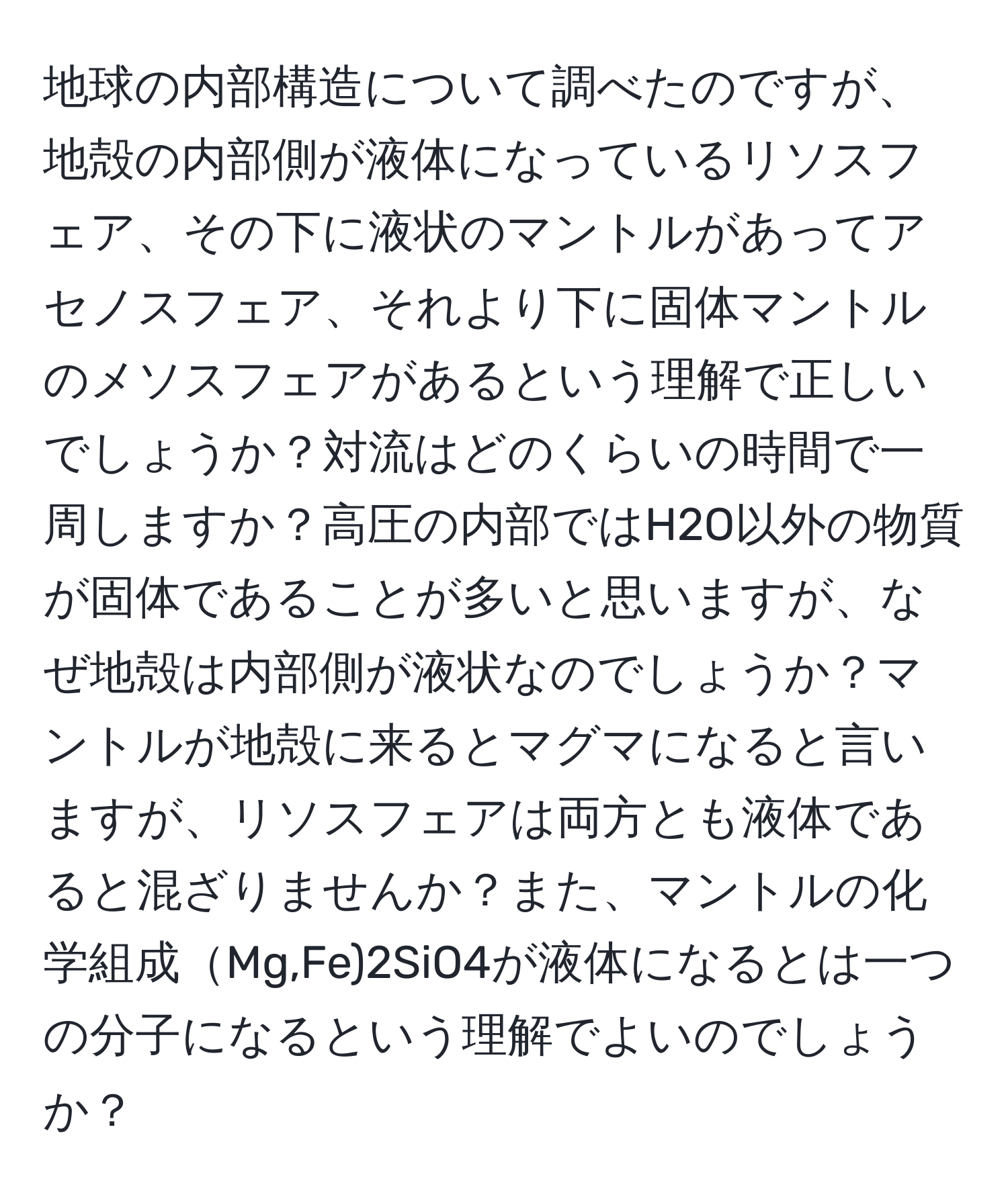 地球の内部構造について調べたのですが、地殻の内部側が液体になっているリソスフェア、その下に液状のマントルがあってアセノスフェア、それより下に固体マントルのメソスフェアがあるという理解で正しいでしょうか？対流はどのくらいの時間で一周しますか？高圧の内部ではH2O以外の物質が固体であることが多いと思いますが、なぜ地殻は内部側が液状なのでしょうか？マントルが地殻に来るとマグマになると言いますが、リソスフェアは両方とも液体であると混ざりませんか？また、マントルの化学組成Mg,Fe)2SiO4が液体になるとは一つの分子になるという理解でよいのでしょうか？