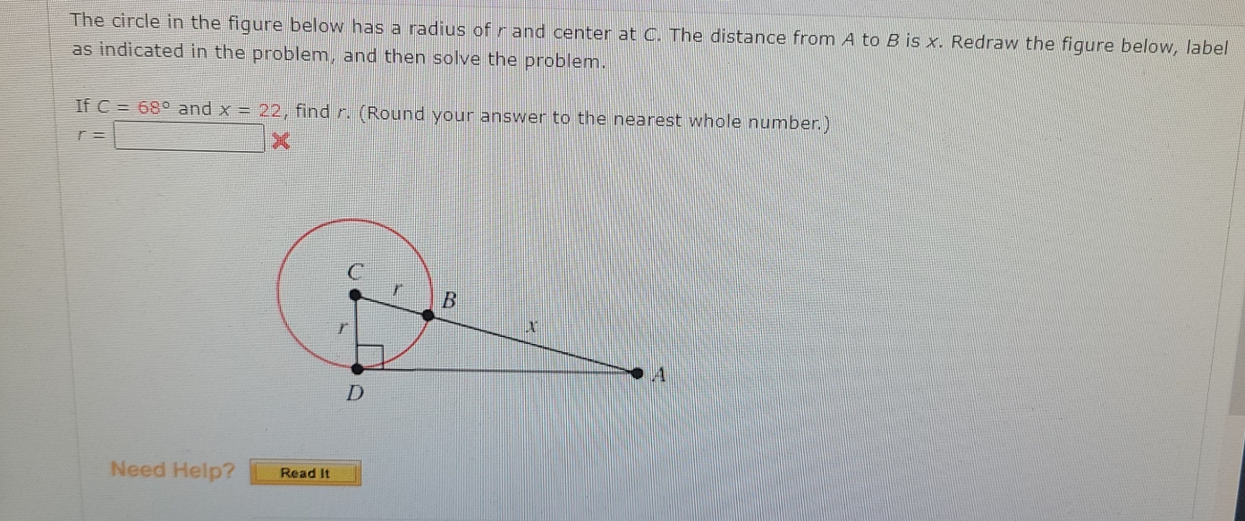 The circle in the figure below has a radius of r and center at C. The distance from A to B is x. Redraw the figure below, label 
as indicated in the problem, and then solve the problem. 
If C=68° and x=22 , find r. (Round your answer to the nearest whole number.)
r=□ *
Need Help? Read It