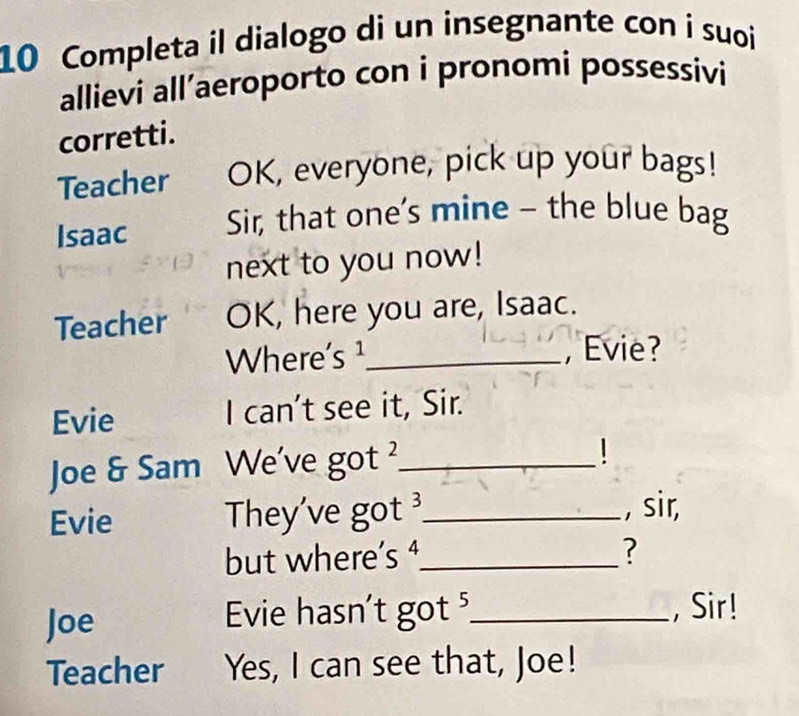 Completa il dialogo di un insegnante con i suoi 
allievi all’aeroporto con i pronomi possessivi 
corretti. 
Teacher OK, everyone, pick up your bags! 
Isaac Sir, that one's mine - the blue bag 
next to you now! 
Teacher OK, here you are, Isaac. 
Where's ¹_ , Evie? 
Evie I can't see it, Sir. 
Joe & Sam We've got ?_ 
Evie They've got _ 
, sir, 
but where’s ⁴_ ? 
Joe Evie hasn't got ⁵_ ,Sir! 
Teacher Yes, I can see that, Joe!