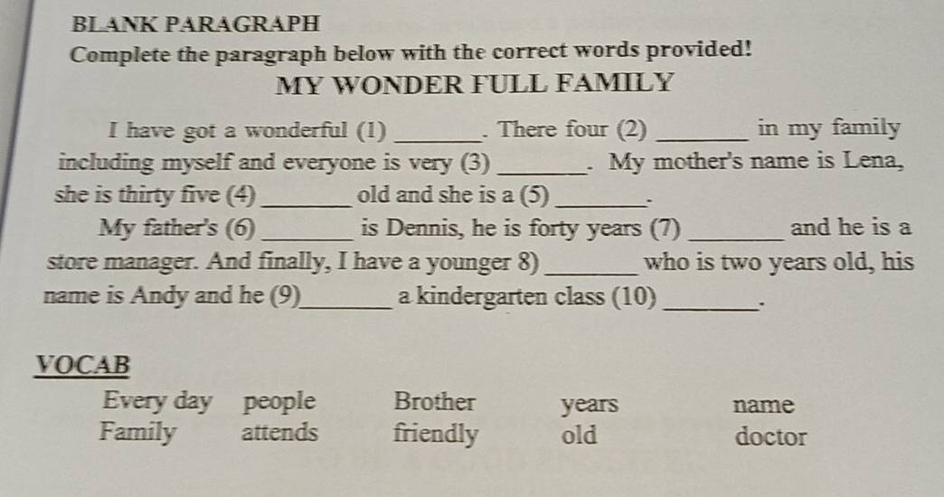 BLANK PARAGRAPH 
Complete the paragraph below with the correct words provided! 
MY WONDER FULL FAMILY 
I have got a wonderful (1) _. There four (2) _in my family 
including myself and everyone is very (3)_ . My mother's name is Lena, 
she is thirty five (4) _old and she is a (5)_ 、 
My father's (6) _is Dennis, he is forty years (7) _and he is a 
store manager. And finally, I have a younger 8) _who is two years old, his 
name is Andy and he (9)_ a kindergarten class (10)_ 
VOCAB 
Every day people Brother years name 
Family attends friendly old doctor