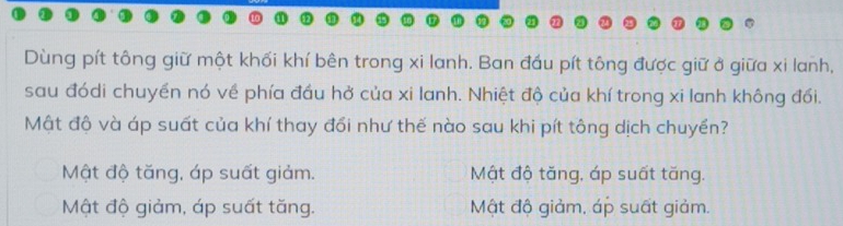 Dùng pít tông giữ một khối khí bên trong xi lanh. Ban đầu pít tông được giữ ở giữa xi lanh,
sau đódi chuyền nó về phía đầu hở của xi lanh. Nhiệt độ của khí trong xi lanh không đối.
Mật độ và áp suất của khí thay đổi như thế nào sau khi pít tông dịch chuyển?
Mật độ tăng, áp suất giảm. Mật độ tăng, áp suất tăng.
Mật độ giảm, áp suất tăng. Mật độ giảm, áp suất giảm.