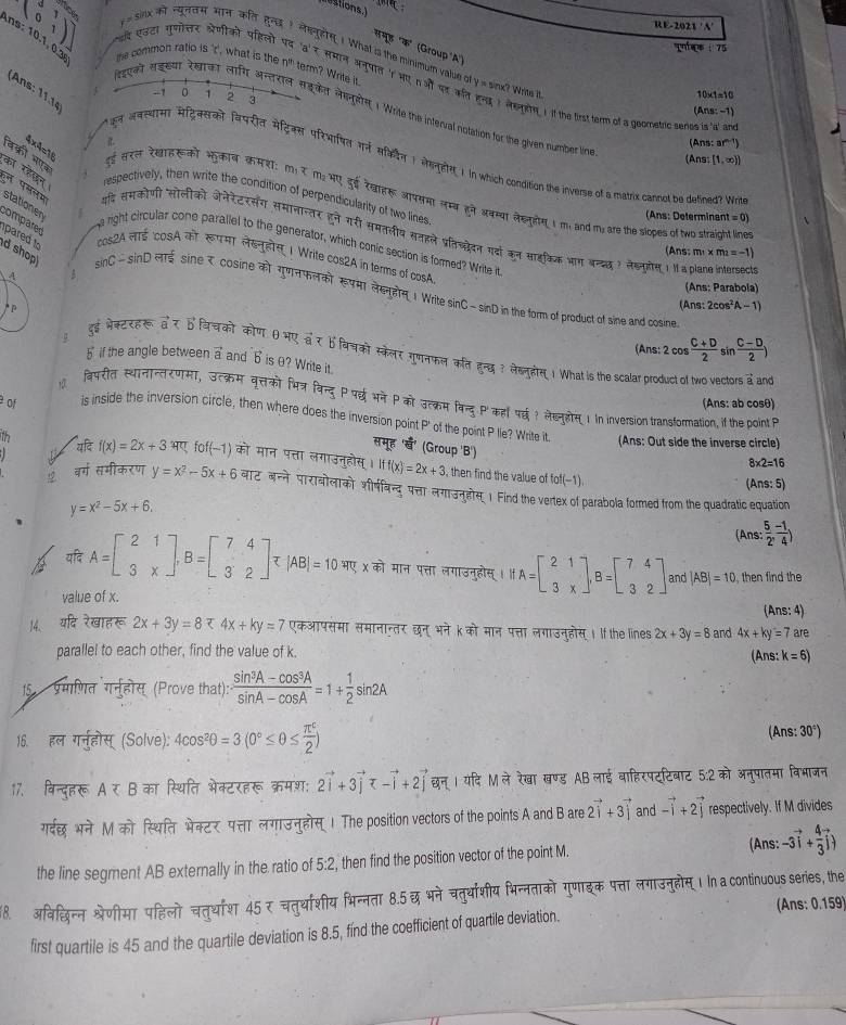 RE-2021 'N
(0,1) एउटा गुणोत्तर श्रेणीको पहिलो समूड 'क" (Group A)
75
sirx क नयूनतम भान कत हन ? लसनूहोस 1 What is the minimum value of y = sinx? Wrie
ns: 10.1, 0.3 me common ratio is 't', what is the n^(th) term? Write it (Ans:-1)
r 'a' ₹ समान अनूपात 'n भn औ पर ल woI लखनरn I if the first term o a goometric series is 'd' an
(Ans: 11.1º
-1 1 2 3
10* 1=10
suai सडखय रेखकT लाग अन्तराल सडकेत लेसनूलीग 1 Write the interval notation for the given number lin
it.
A n :ar^(n-1))
वकरी भएव
(Ans [1,∈fty ))
र अकस्यास मेट्रिक्सको विपरीत मेटिक्स परिभाषत गर्न सकवन 1 सहनहीe 1. In which condition the inverse of a matrix cannol be defined? Wri
का रहखन respectively, then write the condition of perpendicularity of two lines
4×4=16 इई सरल रेखाइसको भुकाब कमशा: mर m2 भए डुई रेखाहर आपसमा लम्ब हने अवम्या लेख्यूडीनI m and m; are the slopes of two straight line
(Ans: Determinar t=0)
हन पमलय थदि ससकोणी सोलीको जेनेरेटरसंग समानान्तर हुने गरी समतलीय सनहले प्रतिचद्वेदत गदाो कन साहकिक भाग बन्द्ल ) लेड्नूलोस । I a plane intersects
stationer  right circular cone parallel to the generator, which conic section is formed? Write i
compared pare  to d shop 
Ans; m * m_2=-1)
A को रूपमा लेख्नुहोस 1 Write cos2A in terms of cosA
A A
(Ans: Parabola)
sin C-sin D=mF sine र cosine को गुणतफलको रपमा लेहन्होस् । Write sinC- sinD in the form of product of sine and cosine

(Ans:2cos^2A-1)
(Ans: 2cos  (C+D)/2 sin  (C-D)/2 )
दुई भेक्टरहरू वर तकि को कोण θभए वर b विचको स्केलर गुणनफल कत हुन्छ ? लेखनहोस1 What is the scalar product of two vectors a and
5 if the angle between vector a and b is θ? Write it.
विपरीत स्थानान्तरणमा, उत्क्रम बृत्तको मित्र विन्दु P पर्छभने  को उत्क्रम विन्दु ' कहीपर्? लेचनुहोस् 1 in inversion transformation, if the boint P
(Ans: ab cosθ)
of is inside the inversion circle, then where does the inversion point P' of the point P lie? Write it
(Ans: Out side the inverse circle)
समूह 'ब' (Group 'B')
Th यदि f(x)=2x+3 भर fof(-1) को मान पत्ता लगाउनुहोस। iff(x)=2x+3

8* 2=16
then find the value of fof(-1). (Ans: 5)
वर्ग समीकरण y=x^2-5x+6 बाट अन्ने पारावोलाको शीर्षवन्द् पत्ता लगाउनुडोस  Find the vertex of parabola formed from the quadratic equation
y=x^2-5x+6
(Ans: ( 5/2 , (-1)/4 )
 यदि A=beginbmatrix 2&1 3&xendbmatrix ,B=beginbmatrix 7&4 3&2endbmatrix , |AB|=10 भए χ को मान पत्ता लगाउनुहोस् । A=beginbmatrix 2&1 3&xendbmatrix ,B=beginbmatrix 7&4 3&2endbmatrix and |AB|=10 , then find the
value of x.
(Ans: 4)
14. यदि रेखाहरू 2x+3y=8 र 4x+ky=7 एकआपसमा समानान्तर छन् भने kको मान पत्ता लगाउनुहोस् । If the lines 2x+3y=8 and 4x+ky=7 a re
parallel to each other, find the value of k.
(Ans: k=6)
15 प्रमाणित गर्नुहोस् (Prove that): ·  (sin^3A-cos^3A)/sin A-cos A =1+ 1/2 sin 2A
16. हल गन्होस् (Solve): 4cos^2θ =3(0°≤ θ ≤  π^c/2 ) (Ans:30°)
17. विन्दुहरू A∈ B का स्थिति भेक्टरहरू क्रमश: 2vector i+3vector j<-vector i+2vector j छन् । यदि M ले रेखा खण्ड AB लाई बाहिरपट्टिबाट 5:2 को अनुपातमा विभाजन
गर्दछ भने M को स्थिति भेक्टर पत्ता लगाउनुहोस्। The position vectors of the points A and B are 2vector i+3vector j and vector -i+2vector j respectively. If M divides
(Ans:
the line segment AB externally in the ratio of 5:2, then find the position vector of the point M. -3vector i+ 4/3 vector j)
18. अविधछिन्नश्रेणीमा पहिलो चतुर्थाश 45 र चतुर्थाशीय भिन्नता 8.5 छ भने चतुर्याशीय भिन्नताको गुणाइक पत्ता लगाउनुहोम्। In a continuous series, the
(Ans: 0.159)
first quartile is 45 and the quartile deviation is 8.5, find the coefficient of quartile deviation.