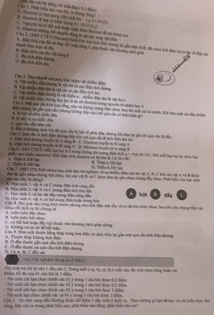 Môi cầu trú lời đúng thi sinh được 0,5 điểm)
Cầu 1, Phát biểu não sau đây là không đồng?
A. êlectron là bạt mang điện tích âm: - 1,6.10-19 (C).
B. électron là hạt có khổi lượng 9,1.10-31 (kg).
C. Nguyên tử có thể mất hoặc nhận thêm électron để trở thành ion,
D. electron không thể chuyển động từ vật này sang vật khác.
Câu 2. (SBT CTST) Đưa một thanh kim loại tích điện dương lại gần một chiếc đĩa chưa tích điện và cô lập về điện thì:
A. điện tích của đĩa sẽ thay đổi hoặc bằng 0, phụ thuộc vào khoàng cách giữa
thanh kim loại và đĩa.
B. điện tích của đĩa vẫn bằng 0
C. đĩa tích điện dương
D. đĩa tích điện âm.
Câu 3. Theo thuyết electron, khái niệm vật nhiễm điện:
A. Vật nhiễm điện dương là vật chỉ có các điện tích dương
B. Vật nhiễm điện âm là vật chi có các điện tích âm
C. Vật nhiễm điện đương là vật thiều e-, nhiễm điện âm là vật dư c-.
D. Vật nhiễm điện dương hay âm là do số electren trong nguyên tử nhiều bay ít
Câu 4. Một quả cầu kim loại rồng, nhẹ và không mang điện được treo lên một sợi tơ manh. Khi đua một cái đữa nhiễm
điện dương lại gần quả cầu (nhưng không tiếp xúc) thì quả cần có biểu hiện gi?
A. bị hút về phía chiếc đũa.
B. bị đây ra xa chiếc đũa
C. quá cầu vẫn năm yên,
D. Khi ở khoảng cách lớn thì quả cầu bị hút về phía đũa, nhưng khi đua lại gần thi quá cầu bị đầy
Cầu 5. Quả cầu A tích điện dương tiếp xức với quả cầu B tích điện âm thì:
A. Điện tích đương truyền từ A sang B C. Electron truyền từ B sang A
B. Điện tích dương truyền từ B sang A D. Electron truyền từ A sang B
Câu 6 (SBT CTST) Mỗi hạt bụi lì tỉ trong không khí mang điện tích
thiểu bao nhiều electron? Biết điện tích electron có độ lớn là 1,6. 10-19C. 4.º -96.10-13C *. Hội mỗi bạt bại ấy thừa hay
A. Thừm 6.106 hạt B. Thừm 6.105 hạt.
C. Thiêu 6.106 hạt D. Thiếu 6,105 hạt
Câu 7. (SBT CD) Một nhóm học sinh làm thí nghiệm về sự nhiễm điện của ba vật A. B. C khi các vật A và B được
dưa lại gần nhau chúng hút nhau, khi các vật B và C được đưa lại gần nhau chúng đầy nhau. Phát biểu của học sinh
nào sau đây là đúng?
A. Học sinh 1: vật A và C mang điện tích cùng đầu
B. Học sinh 2: vật A và C mang điện tích trái dân
C. Học sinh 3: cá ba vật đêu mang điện cùng dầu A hút Bì đấy C
D. Học sinh 4: vật A có thể mang điện hoặc trung hòa
Câu 8. Hai quả cầu cùng kích thước nhưng cho tích điện trái dầu và có độ lớn khác nhau. Sau khi cho chúng tiếp xức
nhau rồi tách ra thì chúng sẽ :
A. luôn luôn đầy nhau
B. luôn luôn hút nhau
C. có thể hút hoặc đầy tuỷ thuộc vào khoảng cách giữa chúng
D. Không có cơ sở đề kết luận
Câu 9. Đưa một thước bằng thép trung hoà điện và cách điện lại gần một quả cầu tích điện dương:
A. Thước thép không tích điện
B. Ở đầu thước gần quả cầu tích điện dương
C. Ở đầu thước xa quả cầu tích điện dương
D. Cả A, B, C đều sai
Câu trắc nghiệm đúng sai (4 điểm)
Thí sinh trả lời từ câu 1 đễn câu 2. Trong mỗi ý a), b), c), đ) ở mỗi câu, thí sinh chọn đùng hoặc sai.
Điểm tối đa của 01 câu hồi là 2 điểm.
- Thí sinh chỉ lựa chọn chính xác 01 ý trong 1 câu hỏi được 0,2 điểm.
- Thí sinh chỉ lựa chọn chính xác 02 ý trong 1 cầu hỏi được 0,5 điểm.
- Thí sinh chỉ lựa chọn chính xác 03 ý trong 1 câu hỏi được 1 điểm.
- Thí sinh lựa chọn chính xác cả 04 ý trong 1 câu bỏi được 2 điểm.
Câu 1. Xe chớ xăng dầu thường được nổi thêm 1 dây xích ở đuôi xe. Theo những gi bạn đ2 học và các kiền thức đời
sống, hãy chỉ ra trong phát biểu sau, phát biểu nào đùng, phát biểu nào sai?