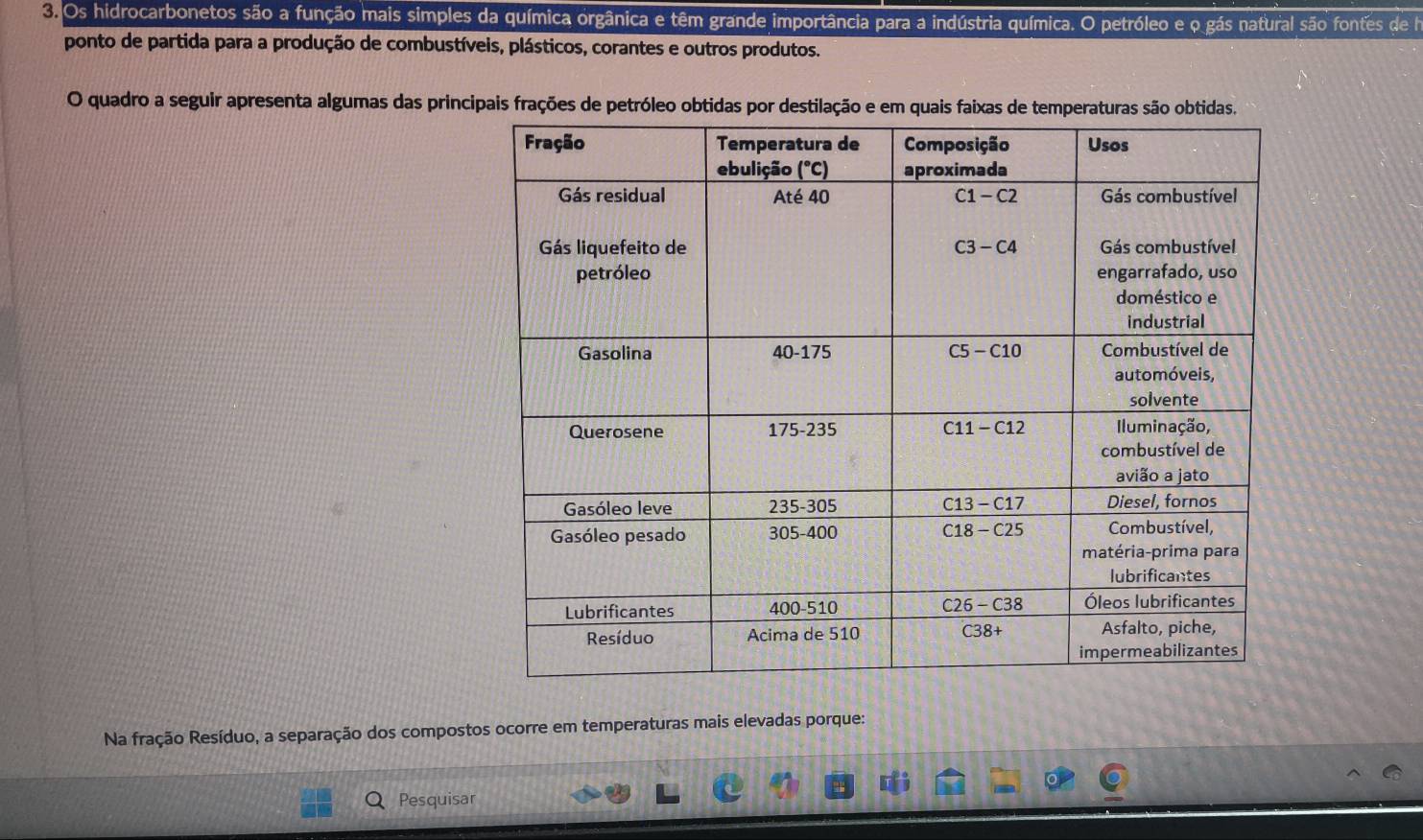 Os hidrocarbonetos são a função mais simples da química orgânica e têm grande importância para a indústria química. O petróleo e o gás natural são fontes de la
ponto de partida para a produção de combustíveis, plásticos, corantes e outros produtos.
O quadro a seguir apresenta algumas das principais frações de petróleo obtidas por destil
Na fração Resíduo, a separação dos compostos ocorre em temperaturas mais elevadas porque:
Pesquisar