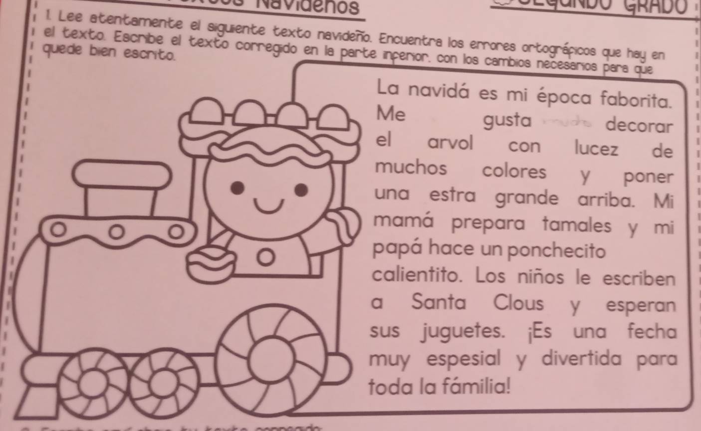 Navidenos 
1. Lee atentamente el siguiente texto navideño. Encuentra los errores ortográpicos que hay en 
el texto. Escribe el texto corregido en laerior, con los cambios necesarios para que 
quede bien 
navidá es mi época faborita. 
gusta o ds decora 
arvol con lucez de 
chos colores y poner 
a estra grande arriba. Mi 
má prepara tamales y mi 
pá hace un ponchecito 
ientito. Los niños le escriben 
Santa Clous y esperan 
juguetes. ¡Es una fecha 
y espesial y divertida para 
a la fámilia!