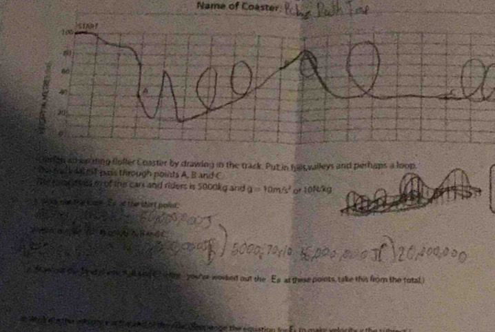 Name of Coaster 
eron all eauding fuller Coaster by drawing in the track. Put in fulls valleys and perhaps a loop. 
Der malldat ot ps through points A, B and C
Te aar enls oof the cars and riders is 5000kg and a=10m/s^2 or 10N/kg
wos te the lome Es at the shat poin. 
N △BA GC 
n Man out oe I et ee will sng t h May you er worked out the Es at these points, take this from the total 
te ato oe the e quation for f s to ma k