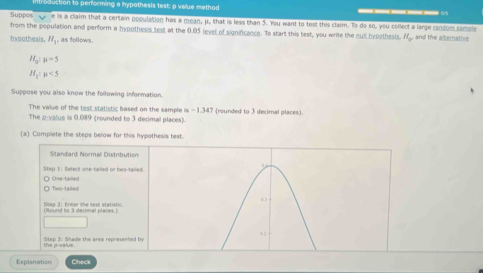 Introduction to performing a hypothesis test: p value method — 0.5
Suppos e is a claim that a certain population has a mean, μ, that is less than 5. You want to test this claim. To do so, you collect a large random sample 
from the population and perform a hypothesis test at the 0.05 level of significance. To start this test, you write the null hypothesis. H_0' and the alternative 
hypothesis, H_1 , as follows.
H_0:mu =5
H_1:mu <5</tex> 
Suppose you also know the following information. 
The value of the test statistic based on the sample is −1.347 (rounded to 3 decimal places). 
The p -value is 0.089 (rounded to 3 decimal places). 
(a) Complete the steps below for this hypothesis test. 
Standard Normal Distribution 
Step 1 : Select one-tailed or two-tailed. 
One-tailled 
Two-tailed 
(Round to 3 decimal places.) Step 2 : Enter the test statistic. 
the p -value. Step 3 : Shade the area represented by 
Explanation Check