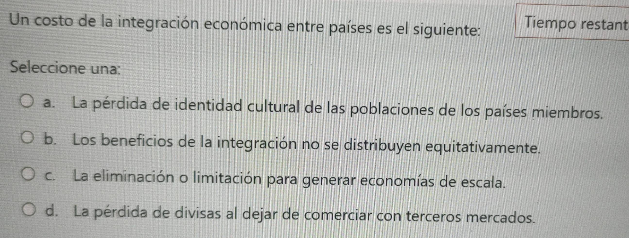 Un costo de la integración económica entre países es el siguiente:
Tiempo restant
Seleccione una:
a. La pérdida de identidad cultural de las poblaciones de los países miembros.
b. Los beneficios de la integración no se distribuyen equitativamente.
c. La eliminación o limitación para generar economías de escala.
d. La pérdida de divisas al dejar de comerciar con terceros mercados.