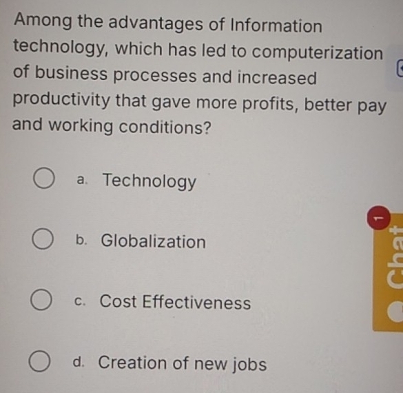 Among the advantages of Information
technology, which has led to computerization
of business processes and increased
productivity that gave more profits, better pay
and working conditions?
a Technology
b. Globalization
c. Cost Effectiveness
d. Creation of new jobs