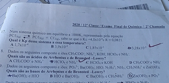 2020 12° Classe / Exame Final de Química / 2^a Chamada
|7. Num sistema químico em equilíbrio a 1000K, representado pela equação
PCl_5(g)to PCl_3(g)+Cl_2(g) , sabe-se que o Kc=4.0* 10^(-4) R=0,0821. 
Qual é Kp desse sistema a essa temperatura?
A 1,7* 10^(-4) B 3,9* 10^(-4) C 1,85* 10^(-2) D 3,28* 10^(-2)
8. Dados os seguintes composto e iões: CH_3COO; NH_4^(+; KOH; HClO_4) cNH_2
Quais são os ácidos de Arrhenius e de Bronsted -Lowry?
ACH_3COO e NH_4^(+ B HCIO_4) e NH_4^(+ CHCIO_4) e KOH D CH_3COO^-eNH_2
9. Dados os seguintes composto e iões: PO_3^((3-) ;Ba(OH)_2);HIO N_2H_5^(+; NH_3); CH_3NH_3^(+ c Zn(OH)_2)
Quais são as bases de Arrhenius e de Bronsted -Lowry?
ArBa(OH)_2 e HIO B HIO e Ba(OH)_2 C Ba(OH)_2cCH_3NH_3^(+ D Zn(OH)_2)e PO_3^((3-)
HNO+N_2)H.