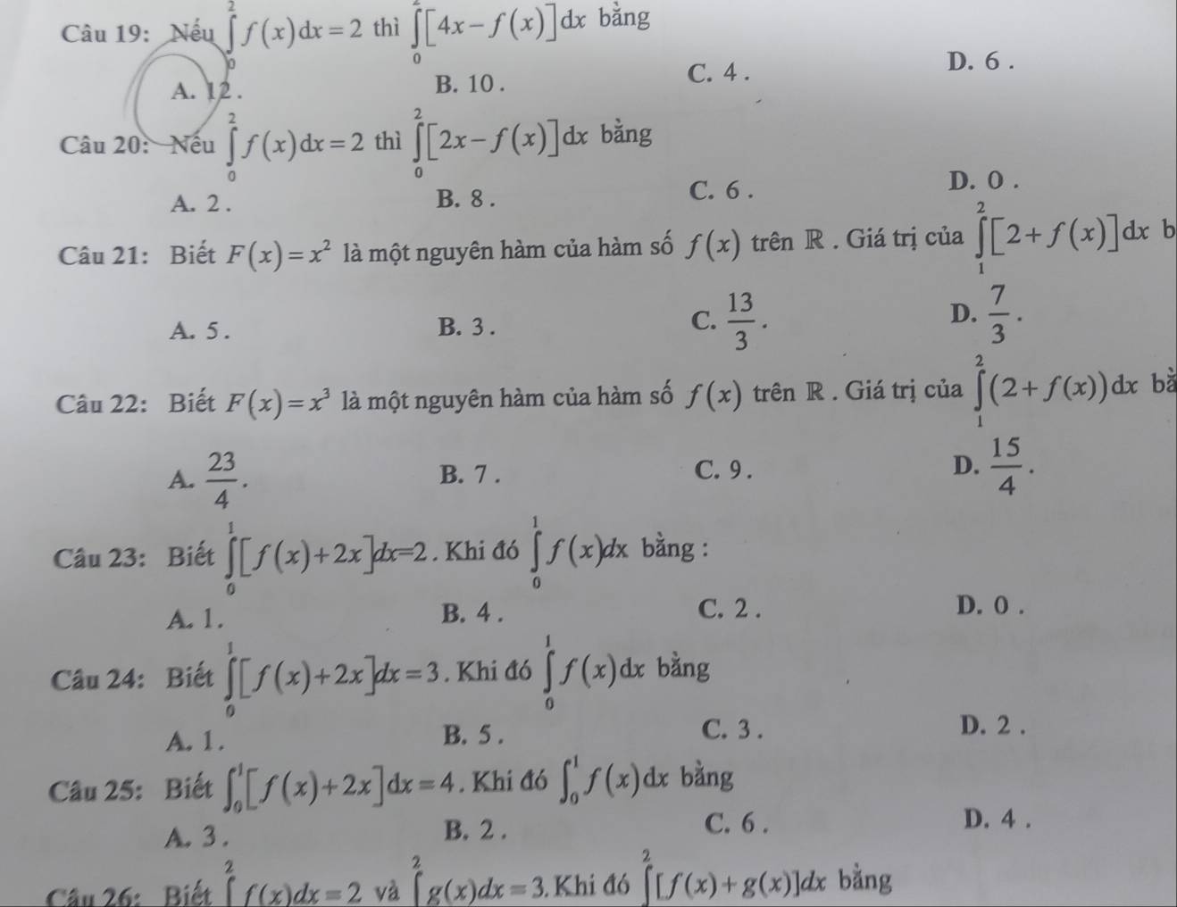 Nếu ∈tlimits _0^(2f(x)dx=2 thì ∈tlimits _0^2[4x-f(x)]dx bằng
D. 6 .
A. 12 . B. 10 .
C. 4 .
Câu 20: Nếu ∈tlimits _0^2f(x)dx=2 thì ∈tlimits _0^2[2x-f(x)]dx bằng
A. 2 . B. 8 . C. 6 .
D. O .
Câu 21: Biết F(x)=x^2) là một nguyên hàm của hàm số f(x) trên R . Giá trị của ∈tlimits _1^(2[2+f(x)]dx b
D.
A. 5 . B. 3 .
C. frac 13)3.  7/3 .
Câu 22: Biết F(x)=x^3 là một nguyên hàm của hàm số f(x) trên R . Giá trị của ∈tlimits _1^(2(2+f(x))dx bà
A. frac 23)4. B. 7 . D.  15/4 .
C. 9 .
Câu 23: Biết ∈tlimits _0^(1[f(x)+2x]dx=2. Khi đó ∈tlimits _0^1f(x)dx bằng :
A. 1. B. 4 . C. 2 .
D. 0 .
Câu 24: Biết ∈tlimits _0^1[f(x)+2x]dx=3. Khi đó ∈tlimits _0^1f(x)dx bàng
A. 1 . B. 5 . C. 3 .
D. 2 .
Câu 25: Biết ∈t _0^1[f(x)+2x]dx=4. Khi đó ∈t _0^1f(x)dx bàng
D. 4 .
A. 3.
B. 2 . C. 6 .
Câu 26: Biết ∈tlimits _a^2f(x)dx=2 và ∈tlimits _0^2g(x)dx=3. Khi a6 _)^□  ∈tlimits^2[f(x)+g(x)]dx bằng