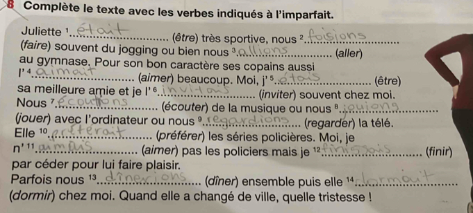 Complète le texte avec les verbes indiqués à l'imparfait. 
Juliette ¹_ (être) très sportive, nous ²_ 
faire) souvent du jogging ou bien nous ³_ (aller) 
au gymnase. Pour son bon caractère ses copains aussi 
_ l^(14)
(aimer) beaucoup. Moi, j'' _(être) 
sa meilleure amie et je |^16 _ (inviter) souvent chez moi. 
Nous _(écouter) de la musique ou nous º._ 
jouer) avec l'ordinateur ou nous _ (regarder) la télé. 
Elle 1º_ (préférer) les séries policières. Moi, je
n'11 _ (aimer) pas les policiers mais je ¹²_ (finir) 
par céder pour lui faire plaisir. 
Parfois nous ¹³_ (dîner) ensemble puis elle 14_ 
(dormir) chez moi. Quand elle a changé de ville, quelle tristesse !