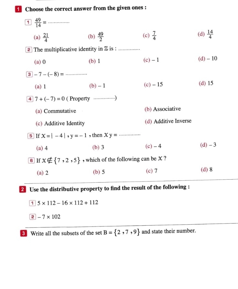 Choose the correct answer from the given ones :
1  49/14 = _
(a)  21/4  (b)  49/2  (c)  7/4  (d)  14/4 
② The multiplicative identity in Z is :_
(a) 0 (b) 1 (c) - 1 (d) - 10
3 -7-(-8)= _
(a) 1 (b) - 1 (c) - 15 (d) 15
4 7+(-7)=0 ( Property ··· …. .)
(a) Commutative (b) Associative
(c) Additive Identity (d) Additive Inverse
5 If x=|-4|, y=-1 , then xy= _
(a) 4 (b) 3 (c) - 4 (d) - 3
6 If x∉  7,2,5 , which of the following can be X ?
(a) 2 (b) 5 (c) 7 (d) 8
2 Use the distributive property to find the result of the following :
1 5* 112-16* 112+112
2 -7* 102
Write all the subsets of the set B= 2,7,9 and state their number.