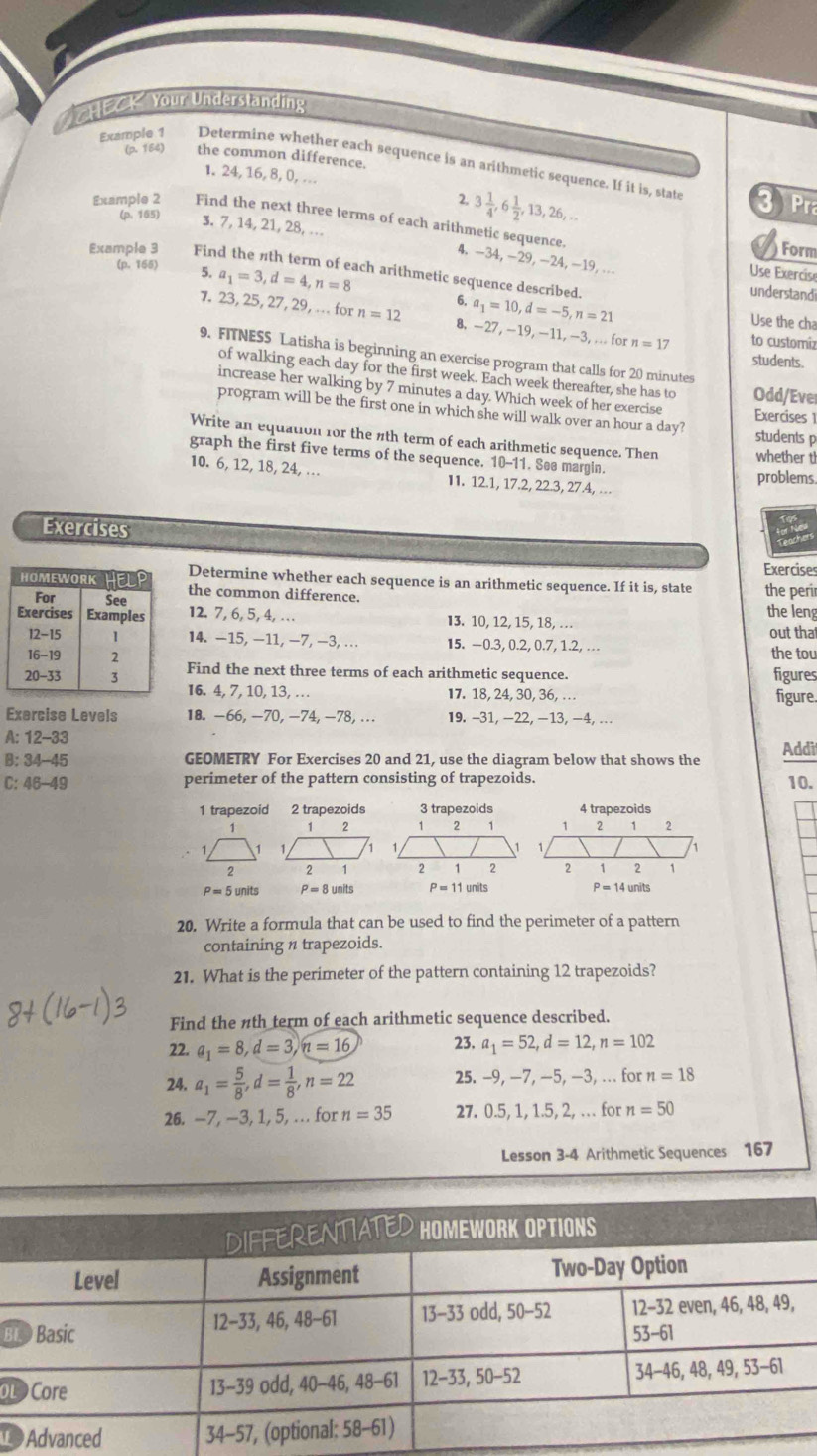 CHECK Your Understanding
(p. 164) the common difference.
Example 1 Determine whether each sequence is an arithmetic sequence. If it is, state
1.24, 16, 8, 0, …
2, 3 1/4 ,6 1/2 ,13,26,... 3 r
(p. 165) 3. 7, 14, 21, 28, ...
Example 2 Find the next three terms of each arithmetic sequence. 4. -34,-29, −24, -19, ...
Form
(p. 165) 5. a_1=3,d=4,n=8
Example 3 Find the nth term of each arithmetic sequence described.
Use Exercise
understand
6. a_1=10,d=-5,n=21 Use the cha
7. 23, 25, 27, 29, . for n=12 8, −27, −19, −11, −3, ... for n=17 to customiz
9. FITNES5 Latisha is beginning an exercise program that calls for 20 minutes
students.
of walking each day for the first week. Each week thereafter, she has to Odd/Ever
increase her walking by 7 minutes a day. Which week of her exercise Exercises 1
program will be the first one in which she will walk over an hour a day? students p
Write an equation for the nth term of each arithmetic sequence. Then whether t
graph the first five terms of the sequence. 10-11. See margin.
problems
10. 6, 12, 18, 24, … I1. 12.1, 17.2, 22.3, 27.4, ...
Exercises
Exercises
Determine whether each sequence is an arithmetic sequence. If it is, state the perir
the common difference.
12.7, 6, 5, 4, ... I3. 10, 12, 15, 18, .. the leng
14. −15, −11, −7, −3, ... 15. -0.3, 0.2, 0.7, 1.2, . out tha
the tou
Find the next three terms of each arithmetic sequence. figures
16. 4, 7, 10, 13, … 17. 18, 24, 30, 36, . figure.
Exercise Levels 18. -66, -70, −74, -78, ... 19. −31, −22, −13, −4, ...
A: 12-33
B: 34-45 GEOMETRY For Exercises 20 and 21, use the diagram below that shows the Addi
C: 46-49 perimeter of the pattern consisting of trapezoids. 10.
1 trapezoid 2 trapezoids
1 1 2
1
2 2 1
P=5units P=8units P=11units P=14units
20. Write a formula that can be used to find the perimeter of a pattern
containing π trapezoids.
21. What is the perimeter of the pattern containing 12 trapezoids?
Find the nth term of each arithmetic sequence described.
22. a_1=8,d=3,n=16 23. a_1=52,d=12,n=102
24. a_1= 5/8 ,d= 1/8 ,n=22 25. -9, −7, −5, —3, ... for n=18
26. -7, -3, 1, 5, .. for n=35 27. 0.5, 1, 1.5, 2, . for n=50
Lesson 3-4 Arithmetic Sequences 167
B
oL