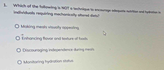 Which of the following is NOT a technique to encourage adequate nutrition and hydration in
individuals requiring mechanically altered diets?
Making meals visually appealing
,
Enhancing flavor and texture of foods
Discouraging independence during meals
Monitoring hydration status