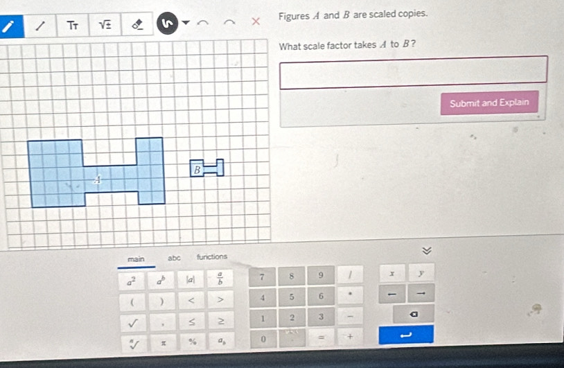 Tr sqrt(± ) Figures A and B are scaled copies. 
What scale factor takes A to B? 
Submit and Explain 
main
a^2 a^b |a|  a/b  7 8 9 x y
( ) < > 4 5 6 . →
sqrt() , S 2 1 2 3 - a
sqrt[n]() π % a_b 0 = +