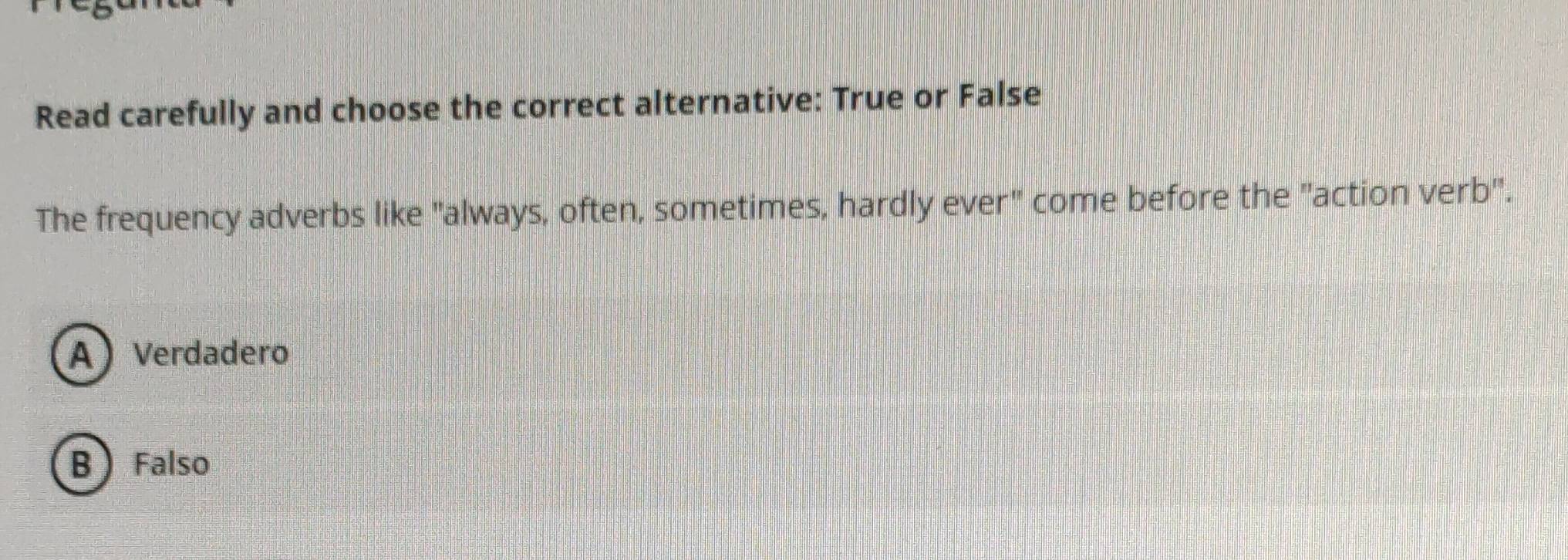 Read carefully and choose the correct alternative: True or False
The frequency adverbs like "always, often, sometimes, hardly ever" come before the "action verb".
A Verdadero
B  Falso