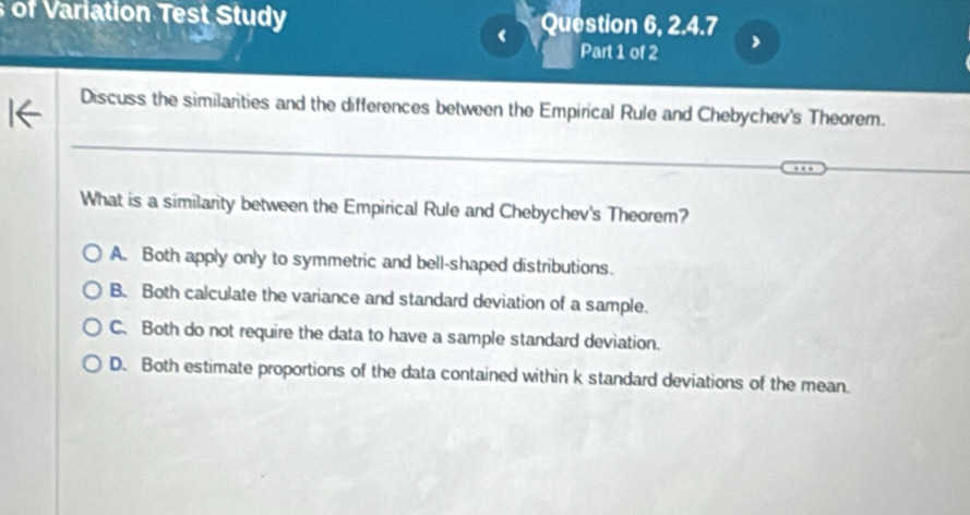 of Variation Test Study Question 6, 2.4.7
<
Part 1 of 2
Discuss the similarities and the differences between the Empirical Rule and Chebychev's Theorem.
_
What is a similarity between the Empirical Rule and Chebychev's Theorem?
 A. Both apply only to symmetric and bell-shaped distributions.
B. Both calculate the variance and standard deviation of a sample.
C. Both do not require the data to have a sample standard deviation.
D. Both estimate proportions of the data contained within k standard deviations of the mean.