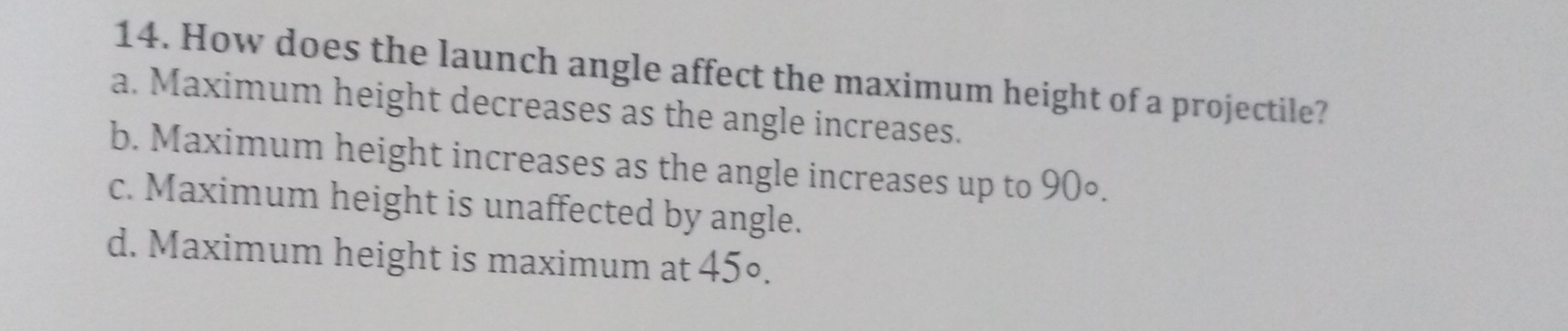 How does the launch angle affect the maximum height of a projectile?
a. Maximum height decreases as the angle increases.
b. Maximum height increases as the angle increases up to 90∘.
c. Maximum height is unaffected by angle.
d. Maximum height is maximum at 45°.