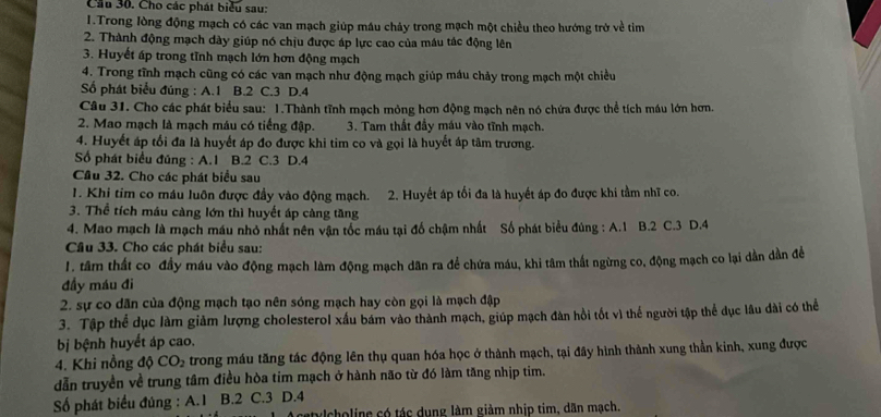 Cầu 30. Cho các phát biểu sau:
1.Trong lòng động mạch có các van mạch giúp máu chảy trong mạch một chiều theo hướng trở về tim
2. Thành động mạch dày giúp nó chịu được áp lực cao của máu tác động lên
3. Huyết áp trong tĩnh mạch lớn hơn động mạch
4. Trong tĩnh mạch cũng có các van mạch như động mạch giúp máu chảy trong mạch một chiều
Số phát biểu đúng : A.1 B.2 C.3 D.4
Câu 31. Cho các phát biểu sau: 1.Thành tĩnh mạch mỏng hơn động mạch nên nó chứa được thể tích máu lớn hơn.
2. Mao mạch là mạch máu có tiếng đập. 3. Tam thất đầy máu vào tĩnh mạch.
4. Huyết áp tối đa là huyết áp đo được khi tim co và gọi là huyết áp tâm trương.
Số phát biểu đúng : A.1 B.2 C.3 D.4
Cầu 32. Cho các phát biểu sau
1. Khi tim co máu luôn được đầy vào động mạch. 2. Huyết áp tối đa là huyết áp đo được khi tầm nhĩ co.
3. Thể tích máu càng lớn thì huyết áp càng tăng
4. Mao mạch là mạch máu nhỏ nhất nên vận tốc máu tại đổ chậm nhất Số phát biểu đúng : A.1 B.2 C.3 D.4
Câu 33. Cho các phát biểu sau:
1. tâm thất co đầy máu vào động mạch làm động mạch dân ra để chứa máu, khi tâm thất ngừng co, động mạch co lại dần dần đềể
đầy máu đi
2. sự co dân của động mạch tạo nên sóng mạch hay còn gọi là mạch đập
3. Tập thể dục làm giảm lượng cholesterol xấu bám vào thành mạch, giúp mạch đàn hồi tốt vì thể người tập thể dục lâu đài có thể
bị bệnh huyết áp cao.
4. Khi nồng độ CO_2 trong máu tăng tác động lên thụ quan hóa học ở thành mạch, tại đây hình thành xung thần kinh, xung được
dẫn truyền về trung tâm điều hòa tim mạch ở hành não từ đó làm tăng nhịp tim.
Số phát biểu đúng : A.1 B.2 C.3 D.4
choline có tác dụng làm giảm nhịp tim, dân mạch.