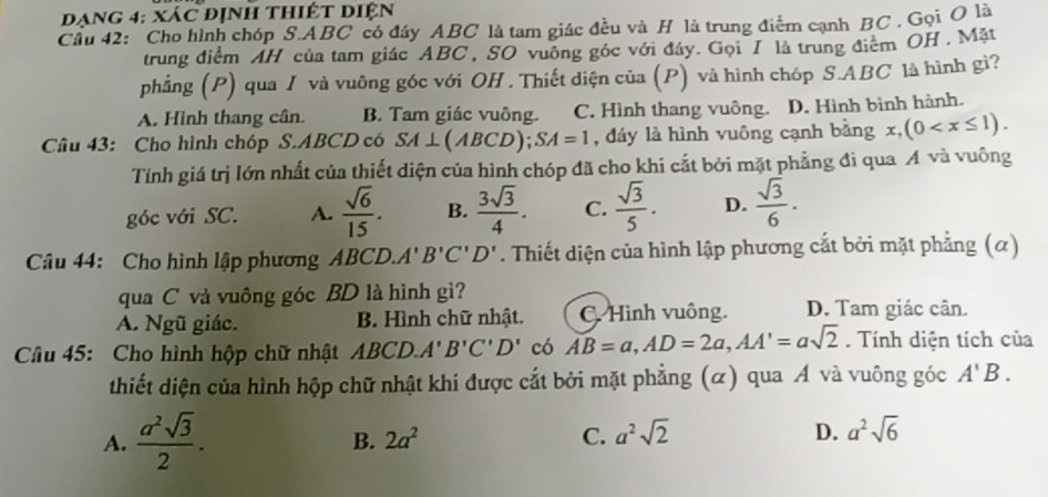 đạng 4: xác định thiết diện
Cầu 42: Cho hình chóp S.ABC có đây ABC là tam giác đều và H là trung điểm cạnh BC . Gọi O là
trung điểm AH của tam giác ABC , SO vuông góc với đây. Gọi T là trung điểm OH . Mặt
phẳng (P) qua / và vuông góc với OH . Thiết diện của (P) và hình chóp S.ABC là hình gì?
A. Hình thang cân. B. Tam giác vuông. C. Hình thang vuông. D. Hình bình hành.
Câu 43: Cho hình chóp S.ABCD có SA⊥ (ABCD);SA=1 , đáy là hình vuông cạnh bằng x,(0
Tính giá trị lớn nhất của thiết diện của hình chóp đã cho khi cắt bởi mặt phẳng đi qua A và vuông
góc với SC. A.  sqrt(6)/15 . B.  3sqrt(3)/4 . C.  sqrt(3)/5 . D.  sqrt(3)/6 .
Câu 44: Cho hình lập phương ABCD.A'B'C'D'. Thiết diện của hình lập phương cắt bởi mặt phẳng (α)
qua C và vuông góc BD là hình gì?
A. Ngũ giác. B. Hình chữ nhật. C. Hình vuông. D. Tam giác cân.
Câu 45: Cho hình hộp chữ nhật ABCD.A'B'C'D' có AB=a,AD=2a,AA'=asqrt(2). Tính diện tích của
thiết diện của hình hộp chữ nhật khi được cắt bởi mặt phẳng (α) qua Á và vuông góc A'B.
A.  a^2sqrt(3)/2 .
B. 2a^2 C. a^2sqrt(2) D. a^2sqrt(6)