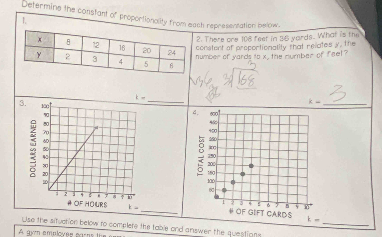 Determine the constant of proportionality from each representation below.
1.
. There are 108 feet in 36 yards. What is the
onstant of proportionality that relates y, the
umber of yards to x, the number of feet?
k= _
_ k=

_
_
Use the situation below to complete the table and answer the questions
A gym employee earns the