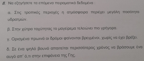 Να εξηγήσετε τα επτόμενα πτειραματικά δεδομένα :
α. Στιςατροπτικέςαπτεριοχές η ατμόσφαιρα πτεριέχειαΒμεγΚάαληαΚΒπτοσότητα
υδρατμών.
β. Στηνα χύίτρα ταχύίτητας το μαγείρεμα τελειώινειαττιο γρήηγορα.
γ. Ορισμέναπτρρωινά οι δρόμοι φαίνονται βρρεγμένοις χωρίς να έχειαΒβρρέξει.
δ. Σε ένααψιηλό βουνό απταιτείται πτερισσότερρος χρόνος να βράσουμε ένα
αυγό απ⁷ όότι στην επιφάνεια της Γης.