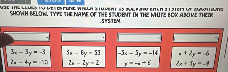 submit
USE The CluES TO DEtermine WMIch STudENt iS SuLvINg EacH StStem oT EWuAtiONS
SHOWN BELOW. TYPE THE NAME OF THE STUDENT IN THE WHITE BOX ABOVE THEIR
.SYSTEM.
3x-3y=-3 3x-8y=33 -3x-5y=-14 x+2y=-6
2x-4y=-10 2x-2y=2 y=-x+6 2x+3y=-4