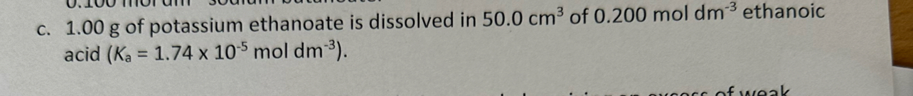 0.100
c. 1.00 g of potassium ethanoate is dissolved in 50.0cm^3 of 0.200moldm^(-3) ethanoic 
acid (K_a=1.74* 10^(-5)moldm^(-3)).