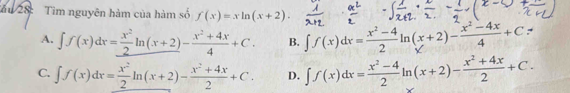 Tâu 28: Tìm nguyên hàm của hàm số f(x)=xln (x+2).
A. ∈t f(x)dx= x^2/2 ln (x+2)- (x^2+4x)/4 +C. B. ∈t f(x)dx= (x^2-4)/2 ln (x+2)- (x^2-4x)/4 +C
C. ∈t f(x)dx= x^2/2 ln (x+2)- (x^2+4x)/2 +C. D. ∈t f(x)dx= (x^2-4)/2 ln (x+2)- (x^2+4x)/2 +C.