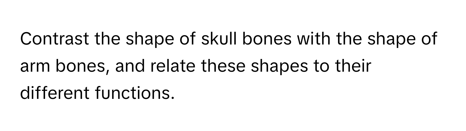 Contrast the shape of skull bones with the shape of arm bones, and relate these shapes to their different functions.