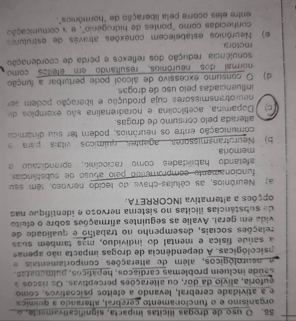 uso de drogas ilícitas impacta, significativamente, o
organismo e o funcionamento cerebral, alterando a química
e a atividade cerebral, levando a efeitos psicoativos, como
euforia, alívio da dor, ou alterações perceptivas. Os riscos à
saúde incluem problemas cardíacos, hepáticos, pulmonaras.
e neurológicos, além de alterações comportamentais e
psicológicas. A dependência de drogas impacta não apenas
a saúde física e mental do indivíduo, mas também suas
relações sociais, desempenho no trabalho e qualidade de
vida em geral. Avalie as seguintes afirmações sobre o efeito
de substâncias ilícitas no sistema nervoso e identifique nas
opções a alternativa INCORRETA,
a) Neurônios, as células-chave do tecido nervoso. têm seu
funcionamente comprometido pelo abuso de substâncias,
afetando habilidades como raciocínio, aprendizado e
memória.
b) Neurotransmissores, agentes químicos vitais para a
comunicação entre os neurônios, podem ter sua dinâmica
alterada pelo consumo de drogas.
c) Dopamina, acetilcolina e noradrenalina são exemplos de
neurotransmissores cuja produção e liberação podem ser
influenciadas pelo uso de drogas.
d) O consumo excessivo de álcool pode perturbar a função
normal dos neurônios, resultando em eteitos como
sonolência, redução dos reflexos e perda de coordenação
metora.
e) Neurônios estabelecem conexões através de estruturas
conhecidas como "pontes de hidrogênio", e a comunicação
entre eles ocorre pela liberação de "hormônios".