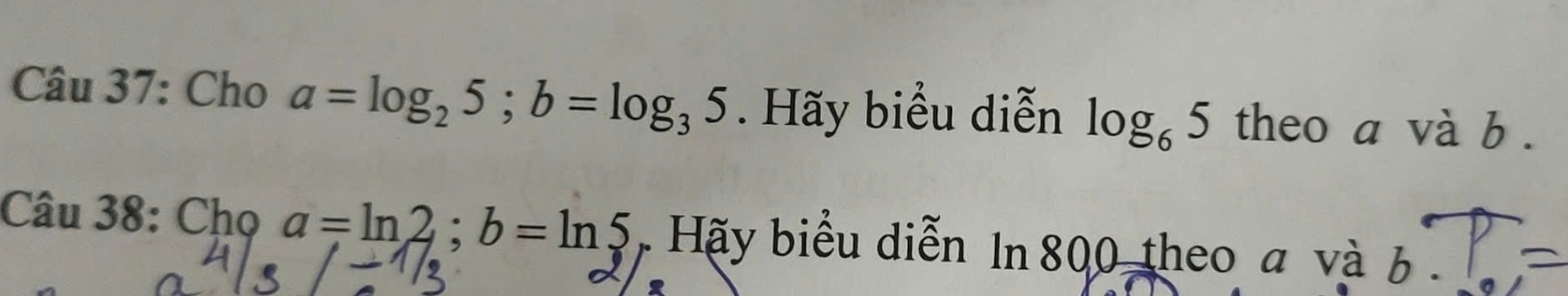 Cho a=log _25; b=log _35. Hãy biểu diễn log _65 theo a và b. 
Câu 38: Chọ a=ln 2; b=ln 5 , Hãy biểu diễn In 800 theo a và b.