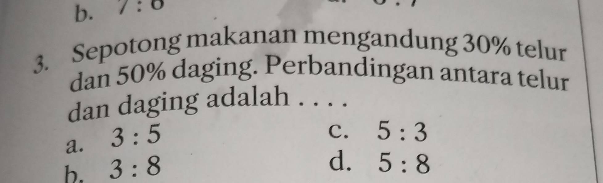 b. 7:0
3. Sepotong makanan mengandung 30% telur
dan 50% daging. Perbandingan antara telur
dan daging adalah . . . .
a. 3:5
c. 5:3
b. 3:8
d. 5:8