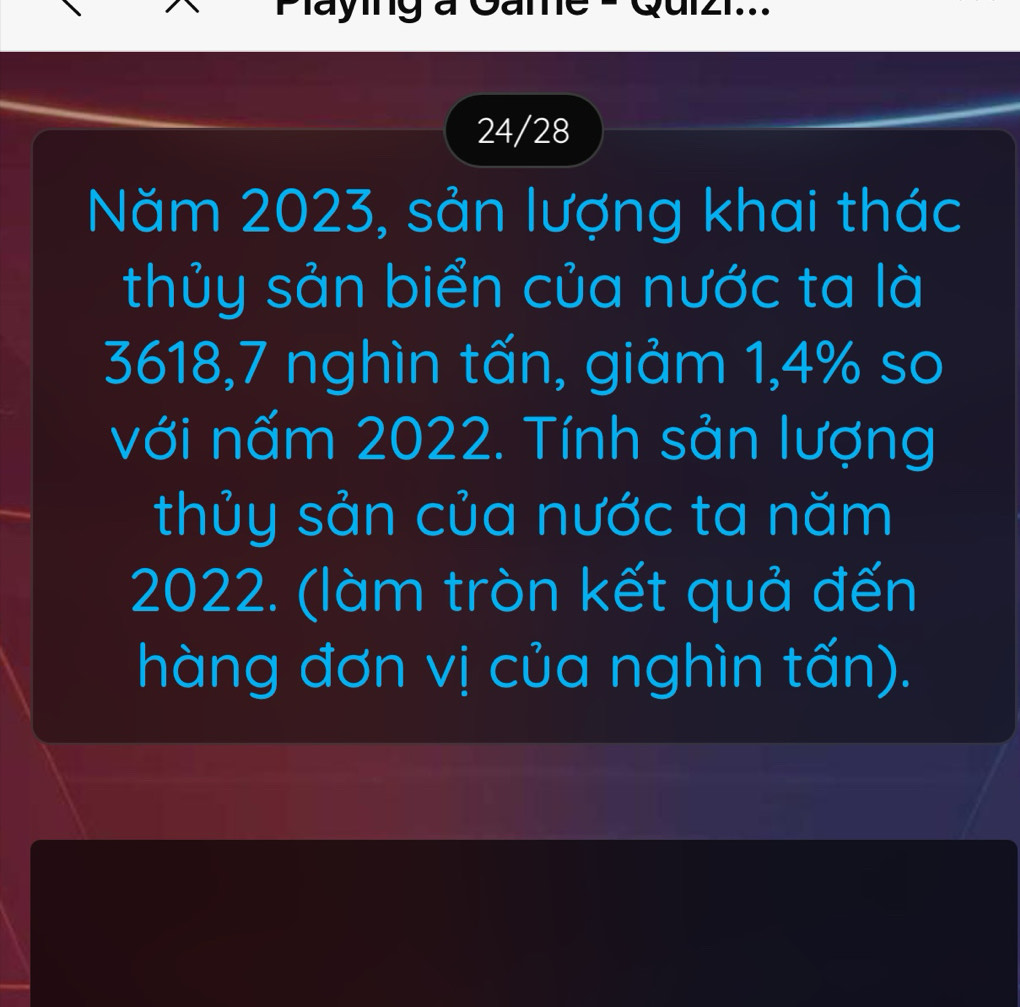 Maying à Game - Quizi... 
24/28 
Năm 2023, sản lượng khai thác 
thủy sản biển của nước ta là
3618, 7 nghìn tấn, giảm 1,4% so 
với nấm 2022. Tính sản lượng 
thủy sản của nước ta năm
2022. (làm tròn kết quả đến 
hàng đơn vị của nghìn tấn).