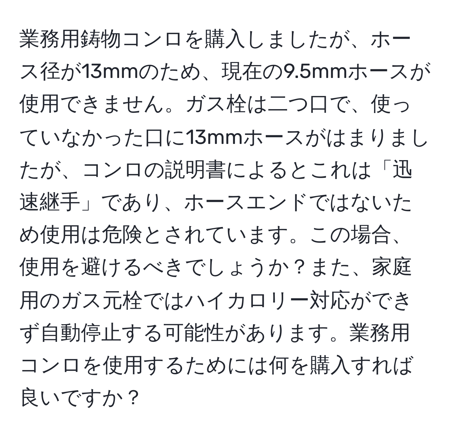 業務用鋳物コンロを購入しましたが、ホース径が13mmのため、現在の9.5mmホースが使用できません。ガス栓は二つ口で、使っていなかった口に13mmホースがはまりましたが、コンロの説明書によるとこれは「迅速継手」であり、ホースエンドではないため使用は危険とされています。この場合、使用を避けるべきでしょうか？また、家庭用のガス元栓ではハイカロリー対応ができず自動停止する可能性があります。業務用コンロを使用するためには何を購入すれば良いですか？