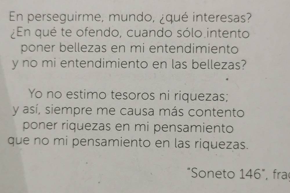 En perseguirme, mundo, ¿qué interesas? 
¿En qué te ofendo, cuando sólo intento 
poner bellezas en mi entendimiento 
y no mi entendimiento en las bellezas? 
Yo no estimo tesoros ni riquezas; 
y así, siempre me causa más contento 
poner riquezas en mi pensamiento 
que no mi pensamiento en las riquezas. 
“Soneto 146”, fra