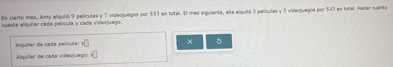 En cierto mes, Amy alquiló 9 películas y 7 videojuegos por $83 en total. El mes siguiente, ella alquiló 3 películas y 5 videojuegos por $43 en total. Hallar cuánto 
cuesta alquilar cada película y cada videojuego. 
Alquiler de cada película: $□ × 5 
Alquiler de cada videojuego: $□