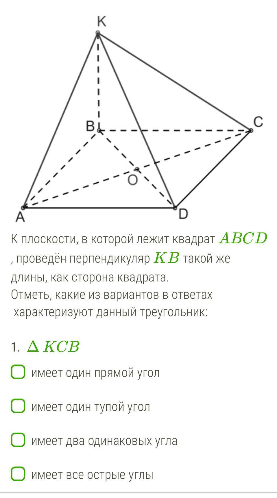 Κ πлоскости, в κотοрοй лежит κвадраτ АΒCD
, πроведен πерпендикуляр ΚΒ τакой же
длиньι, как сторона Κвадрата.
Отметь, какие из вариантов в ответах
Χарактеризуют данный Треугольник:
1. △ KCB
имеет один прямой угол
имеет один тупой угол
имеет два одинаковых угла
имеет все острые углы