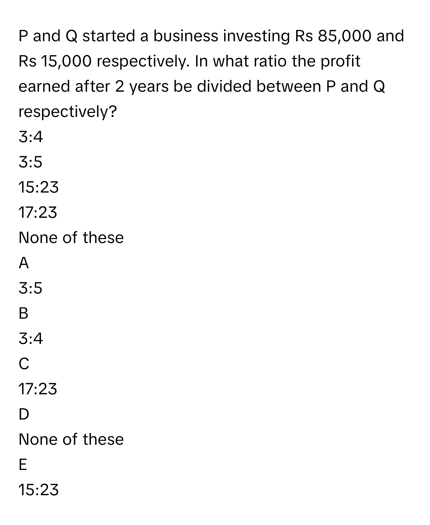 P and Q started a business investing Rs 85,000 and Rs 15,000 respectively. In what ratio the profit earned after 2 years be divided between P and Q respectively?

3:4
3:5
15:23
17:23
None of these

A  
3:5 


B  
3:4 


C  
17:23 


D  
None of these 


E  
15:23