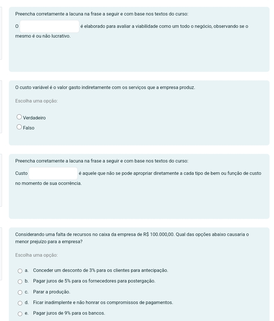 Preencha corretamente a lacuna na frase a seguir e com base nos textos do curso:
0 é elaborado para avaliar a viabilidade como um todo o negócio, observando se o
mesmo é ou não lucrativo.
O custo variável é o valor gasto indiretamente com os serviços que a empresa produz.
Escolha uma opção:
Verdadeiro
Falso
Preencha corretamente a lacuna na frase a seguir e com base nos textos do curso:
Custo é aquele que não se pode apropriar diretamente a cada tipo de bem ou função de custo
no momento de sua ocorrência.
Considerando uma falta de recursos no caixa da empresa de R$ 100.000,00. Qual das opções abaixo causaria o
menor prejuízo para a empresa?
Escolha uma opção:
a. Conceder um desconto de 3% para os clientes para antecipação.
b. Pagar juros de 5% para os fornecedores para postergação.
c. Parar a produção.
d. Ficar inadimplente e não honrar os compromissos de pagamentos.
e. Pagar juros de 9% para os bancos.